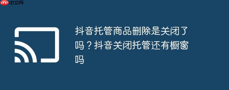 抖音托管商品删除是关闭了吗？抖音关闭托管还有橱窗吗