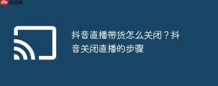 抖音直播带货怎么关闭？抖音关闭直播的步骤