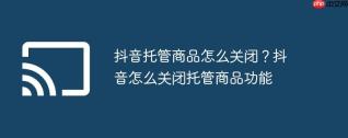 抖音托管商品怎么关闭?抖音怎么关闭托管商品功能