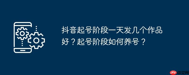抖音起号阶段一天发几个作品好？起号阶段如何养号？