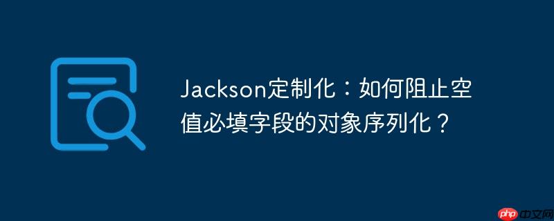 Jackson定制化：如何阻止空值必填字段的对象序列化？-小浪学习网