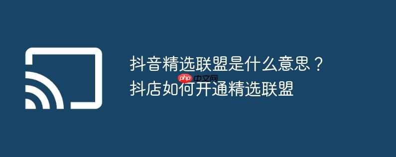 抖音精选联盟是什么意思？抖店如何开通精选联盟