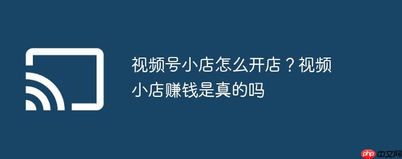 视频号小店怎么开店？视频小店赚钱是真的吗