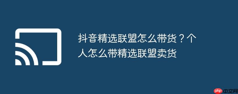 抖音精选联盟怎么带货？个人怎么带精选联盟卖货