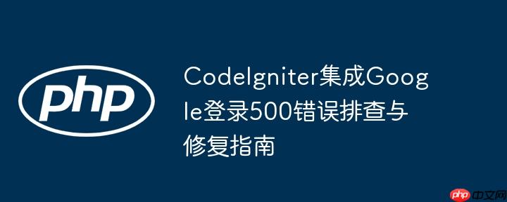 CodeIgniter集成Google登录500错误排查与修复指南