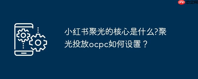 小红书聚光的核心是什么?聚光投放ocpc如何设置？