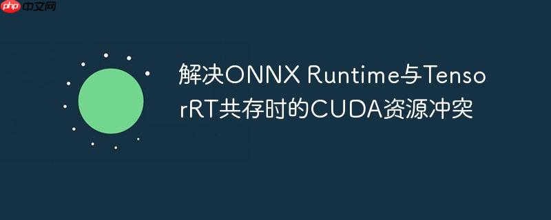 解决ONNX Runtime与TensorRT共存时的CUDA资源冲突