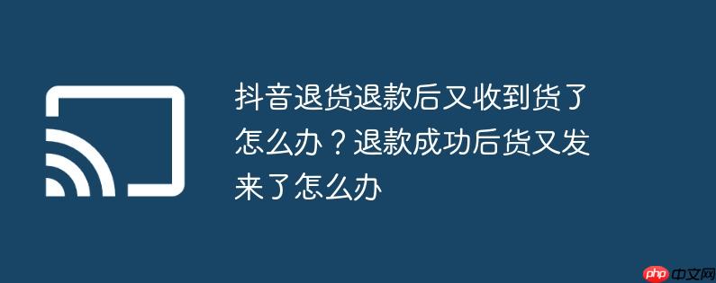 抖音退货退款后又收到货了怎么办？退款成功后货又发来了怎么办