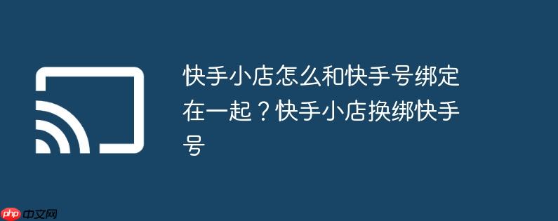 快手小店怎么和快手号绑定在一起?快手小店换绑快手号