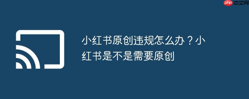小红书原创违规怎么办?小红书是不是需要原创