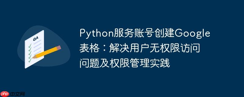 Python服务账号创建Google表格：解决用户无权限访问问题及权限管理实践
