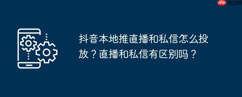 抖音本地推直播和私信怎么投放？直播和私信有区别吗？