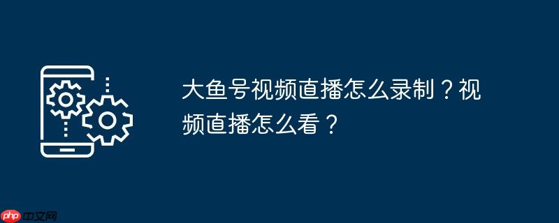 大鱼号视频直播怎么录制?视频直播怎么看?