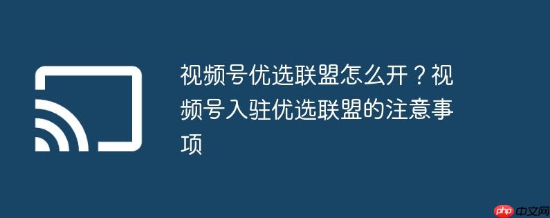 视频号优选联盟怎么开？视频号入驻优选联盟的注意事项