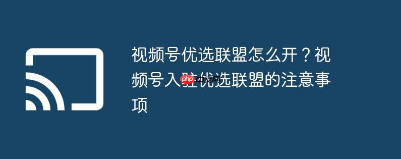 视频号优选联盟怎么开？视频号入驻优选联盟的注意事项
