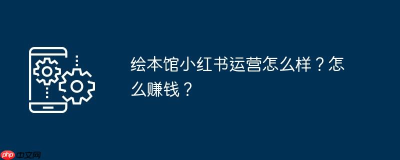 绘本馆小红书运营怎么样？怎么赚钱？