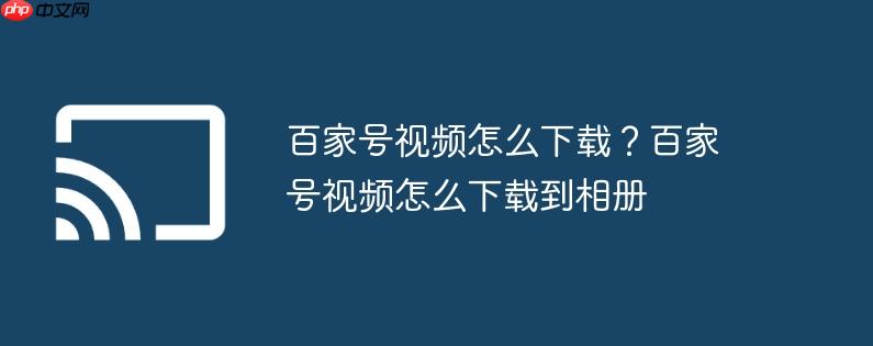 百家号视频怎么下载？百家号视频怎么下载到相册