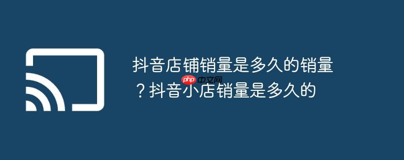 抖音店铺销量是多久的销量？抖音小店销量是多久的