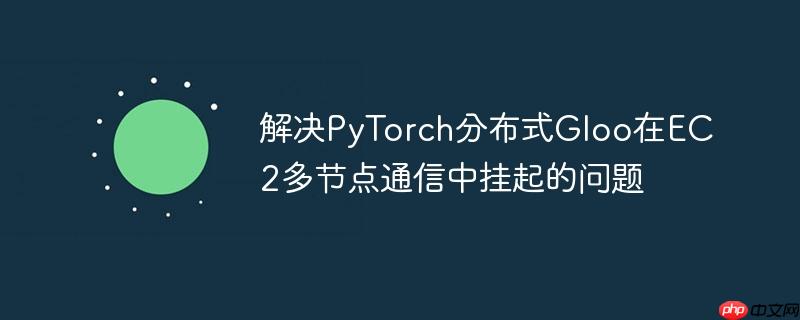 解决PyTorch分布式Gloo在EC2多节点通信中挂起的问题
