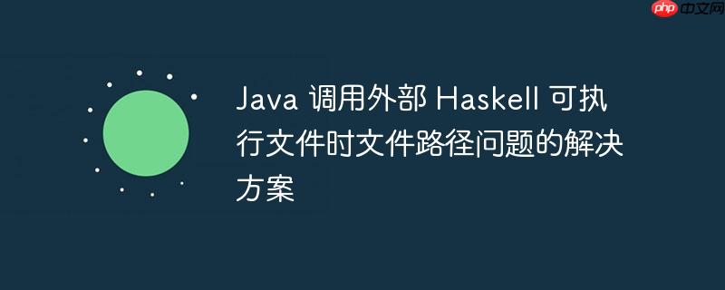 Java 调用外部 Haskell 可执行文件时文件路径问题的解决方案