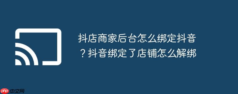 抖店商家后台怎么绑定抖音？抖音绑定了店铺怎么解绑