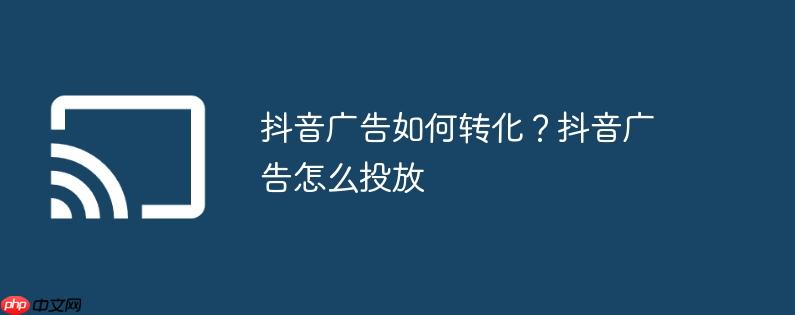 抖音广告如何转化？抖音广告怎么投放