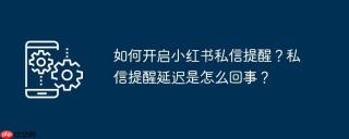 如何开启小红书私信提醒？私信提醒延迟是怎么回事？