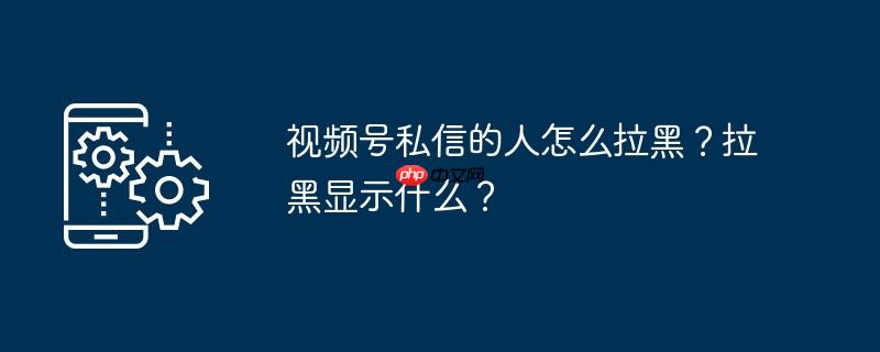 视频号私信怎么删除 视频号私信怎么拉出黑名单