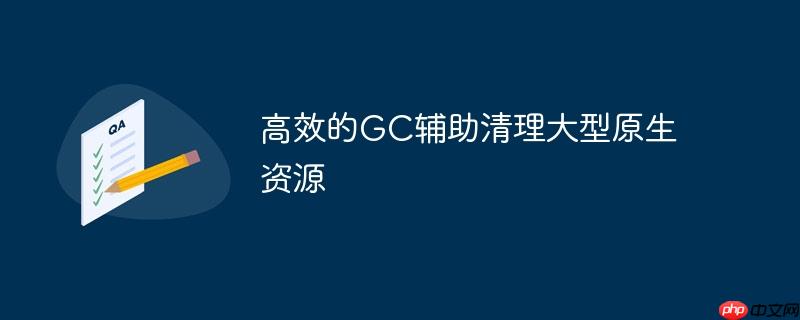 高效的GC辅助清理大型原生资源
