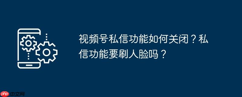 视频号私信功能如何关闭？私信功能要刷人脸吗？