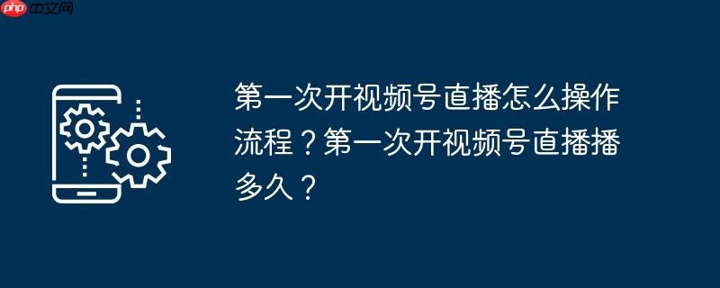 第一次开视频号直播怎么操作流程？第一次开视频号直播播多久？