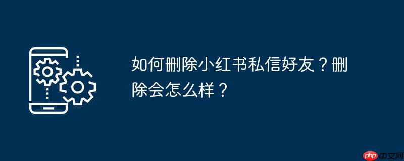 如何删除小红书私信好友？删除会怎么样？