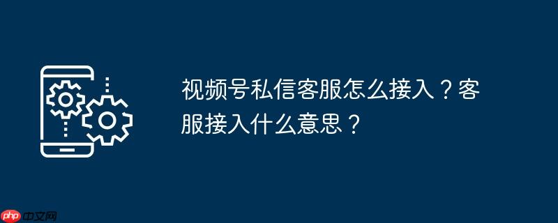 视频号私信客服怎么接入？客服接入什么意思？