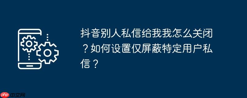 抖音别人私信给我我怎么关闭?如何设置仅屏蔽特定用户私信?