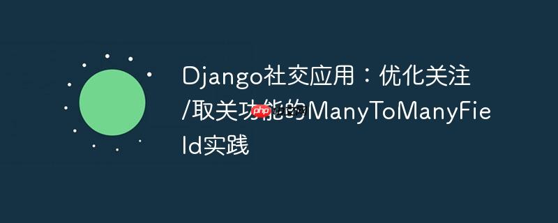 Django社交应用：优化关注/取关功能的ManyToManyField实践