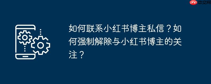 如何联系小红书博主私信？如何强制解除与小红书博主的关注？