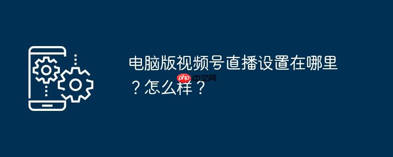 电脑版视频号直播设置在哪里?怎么样?