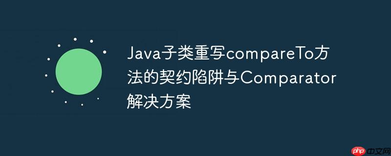 Java子类重写compareTo方法的契约陷阱与Comparator解决方案-小浪学习网
