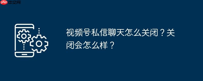 视频号私信聊天怎么关闭？关闭会怎么样？