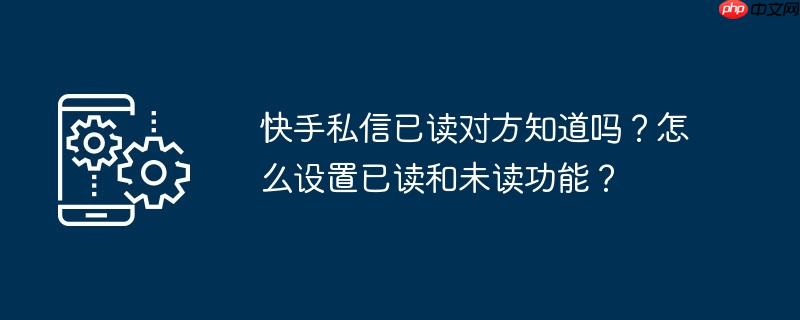 快手私信已读对方知道吗？怎么设置已读和未读功能？