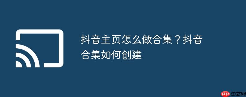 抖音主页怎么做合集？抖音合集如何创建