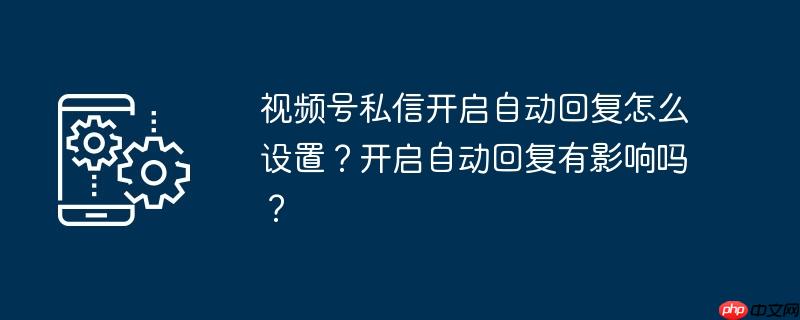 视频号私信开启自动回复怎么设置？开启自动回复有影响吗？