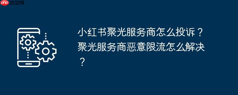 小红书聚光服务商怎么投诉？聚光服务商恶意限流怎么解决？
