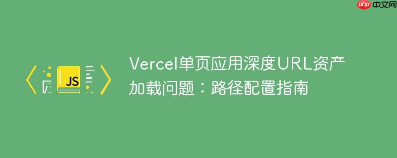 Vercel单页应用深度URL资产加载问题：路径配置指南-小浪学习网