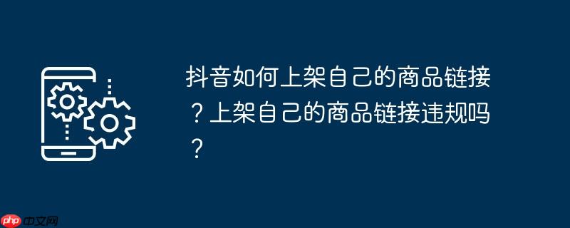 抖音如何上架自己的商品链接？上架自己的商品链接违规吗？