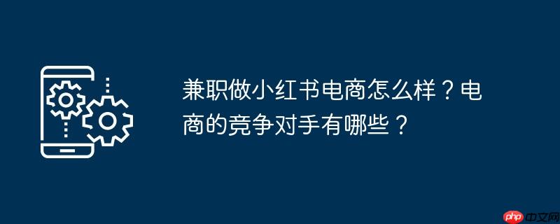 兼职做小红书电商怎么样?电商的竞争对手有哪些?