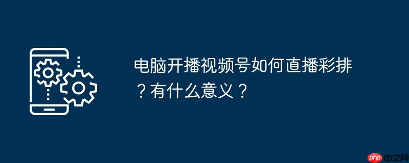 电脑开播视频号如何直播彩排？有什么意义？