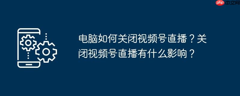 电脑如何关闭视频号直播？关闭视频号直播有什么影响？
