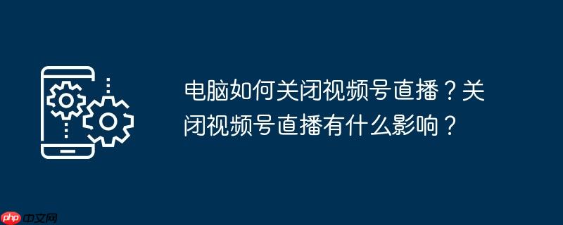 电脑如何关闭视频号直播？关闭视频号直播有什么影响？