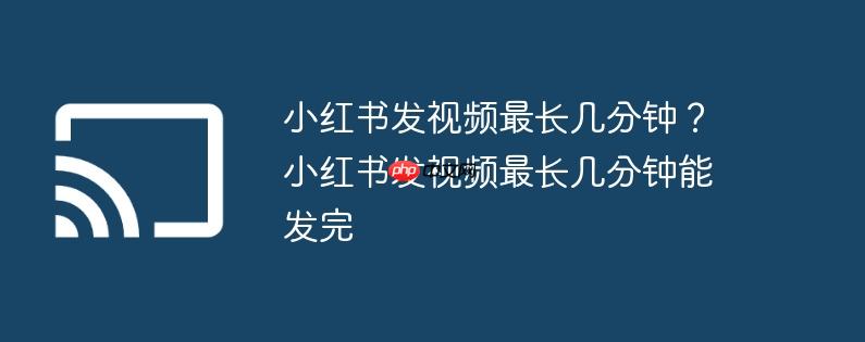 小红书发视频最长几分钟?小红书发视频最长几分钟能发完